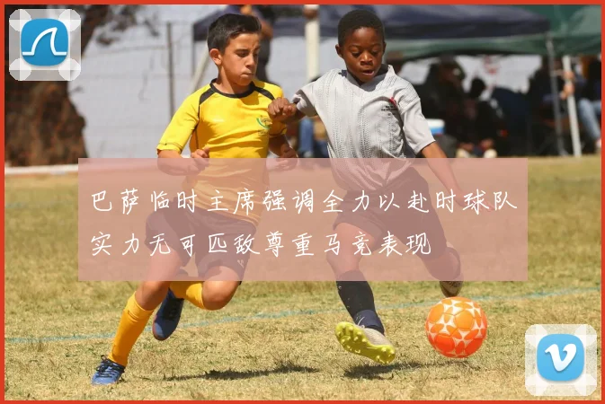 巴萨临时主席强调全力以赴时球队实力无可匹敌尊重马竞表现