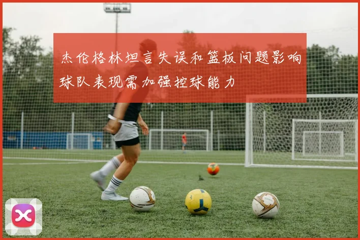 杰伦格林坦言失误和篮板问题影响球队表现需加强控球能力