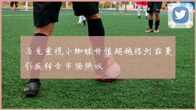 马竞重视小蜘蛛价值超越格列兹曼引发转会市场热议