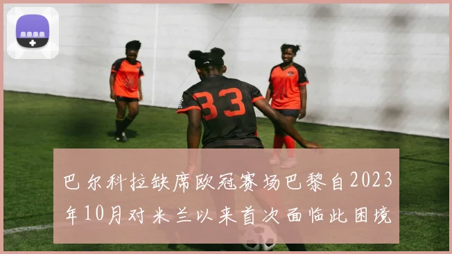 巴尔科拉缺席欧冠赛场巴黎自2023年10月对米兰以来首次面临此困境