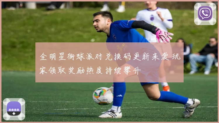 全明星街球派对兑换码更新来袭 玩家领取奖励热度持续攀升