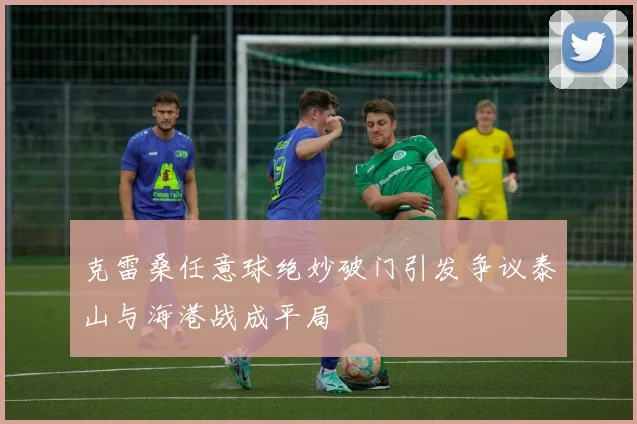 克雷桑任意球绝妙破门引发争议泰山与海港战成平局