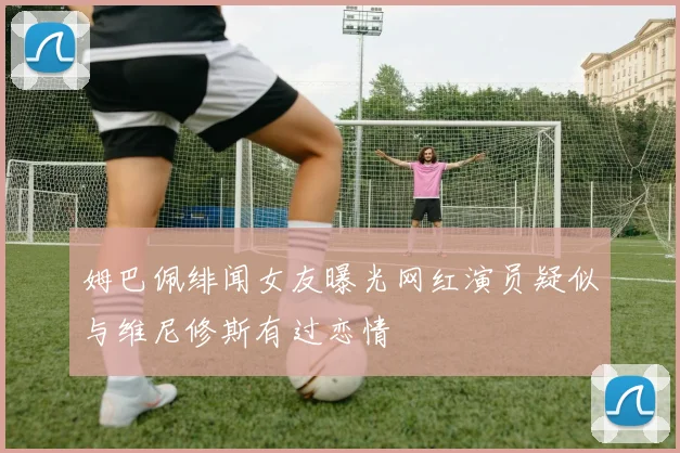 姆巴佩绯闻女友曝光网红演员疑似与维尼修斯有过恋情