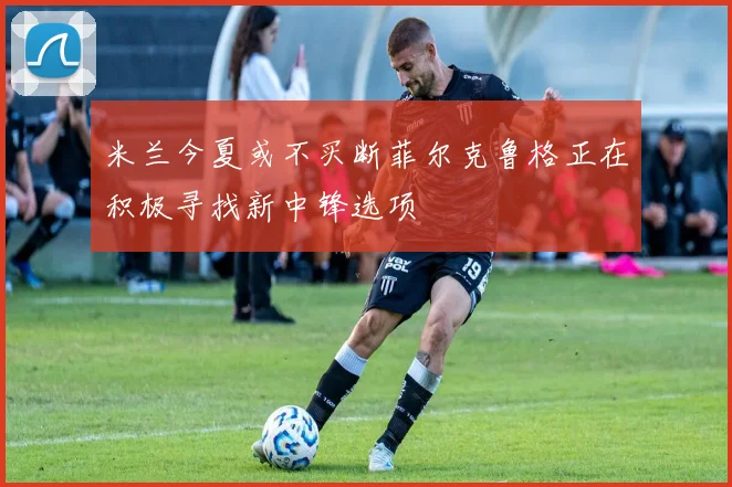米兰今夏或不买断菲尔克鲁格正在积极寻找新中锋选项
