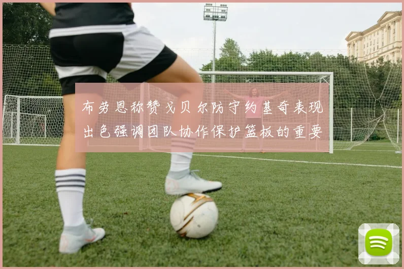 布劳恩称赞戈贝尔防守约基奇表现出色强调团队协作保护篮板的重要性