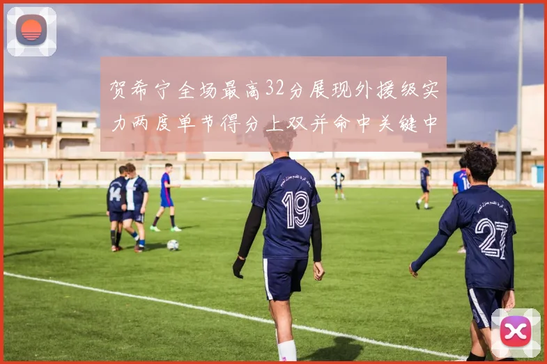 贺希宁全场最高32分展现外援级实力两度单节得分上双并命中关键中投