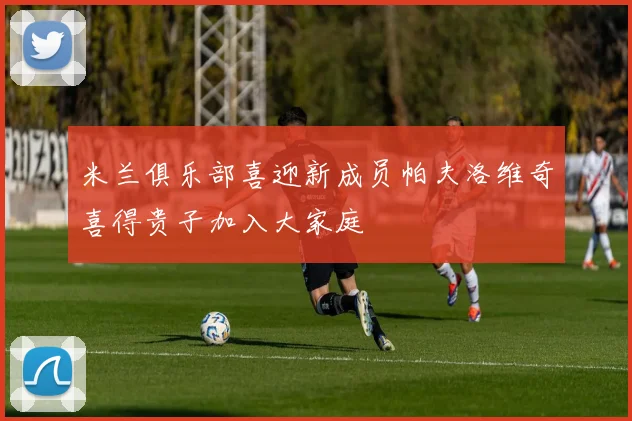 米兰俱乐部喜迎新成员帕夫洛维奇喜得贵子加入大家庭