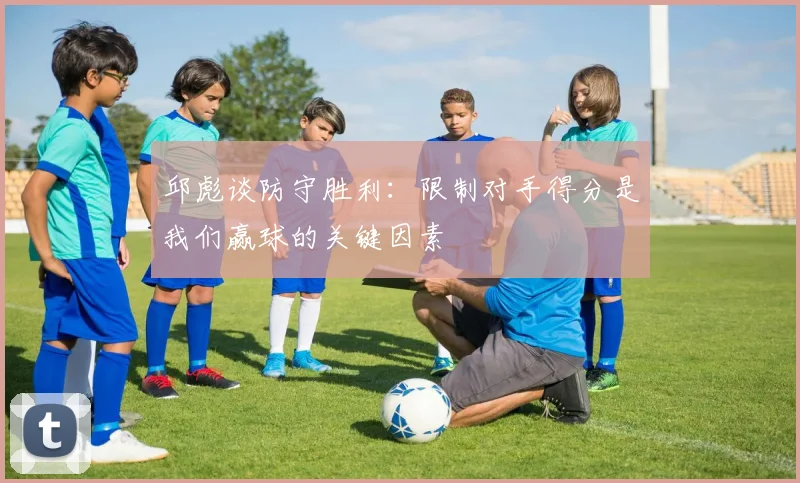 邱彪谈防守胜利：限制对手得分是我们赢球的关键因素