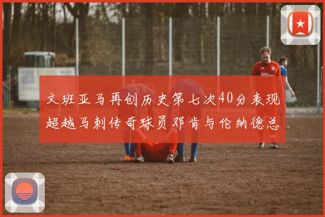 文班亚马再创历史第七次40分表现超越马刺传奇球员邓肯与伦纳德总和